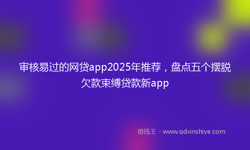 审核易过的网贷app2025年推荐，盘点五个摆脱欠款束缚贷款新app