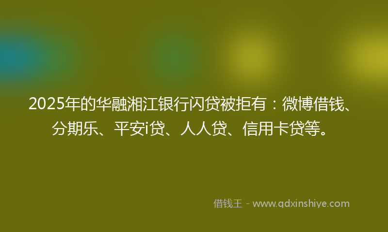 2025年的华融湘江银行闪贷被拒有：微博借钱、分期乐、平安i贷、人人贷、信用卡贷等。