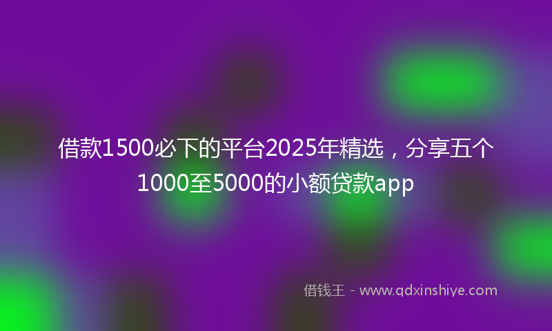 借款1500必下的平台2025年精选，分享五个1000至5000的小额贷款app