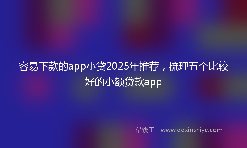容易下款的app小贷2025年推荐，梳理五个比较好的小额贷款app