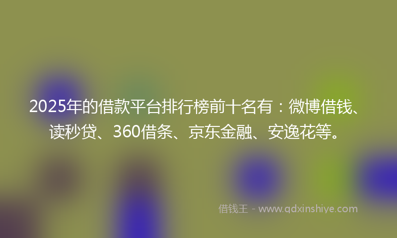 2025年的借款平台排行榜前十名有：微博借钱、读秒贷、360借条、京东金融、安逸花等。
