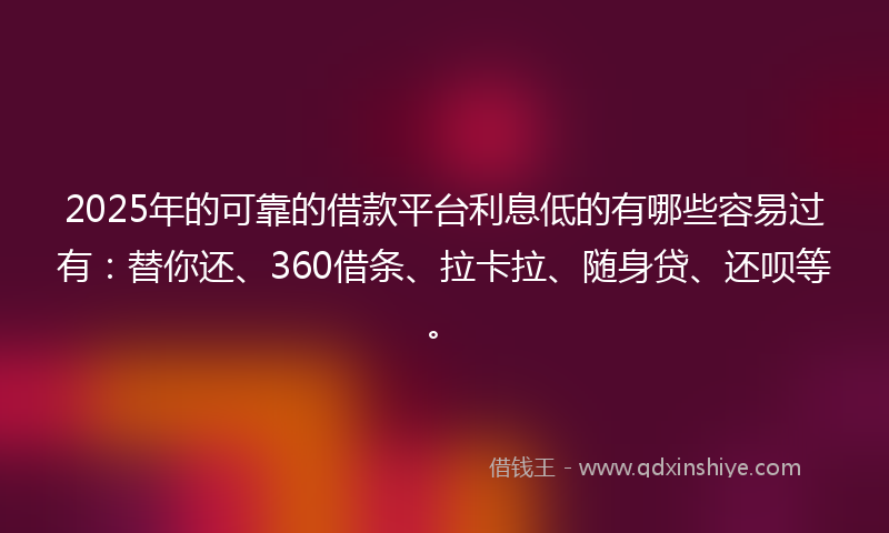 2025年的可靠的借款平台利息低的有哪些容易过有：替你还、360借条、拉卡拉、随身贷、还呗等。