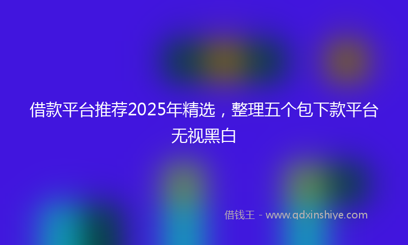 借款平台推荐2025年精选，整理五个包下款平台无视黑白