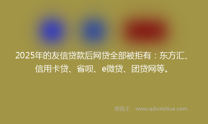 2025年的友信贷款后网贷全部被拒有：东方汇、信用卡贷、省呗、e微贷、团贷网等。