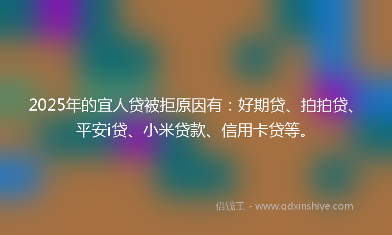 2025年的宜人贷被拒原因有：好期贷、拍拍贷、平安i贷、小米贷款、信用卡贷等。