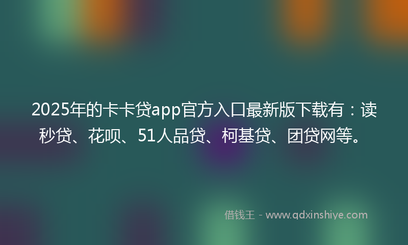 2025年的卡卡贷app官方入口最新版下载有：读秒贷、花呗、51人品贷、柯基贷、团贷网等。