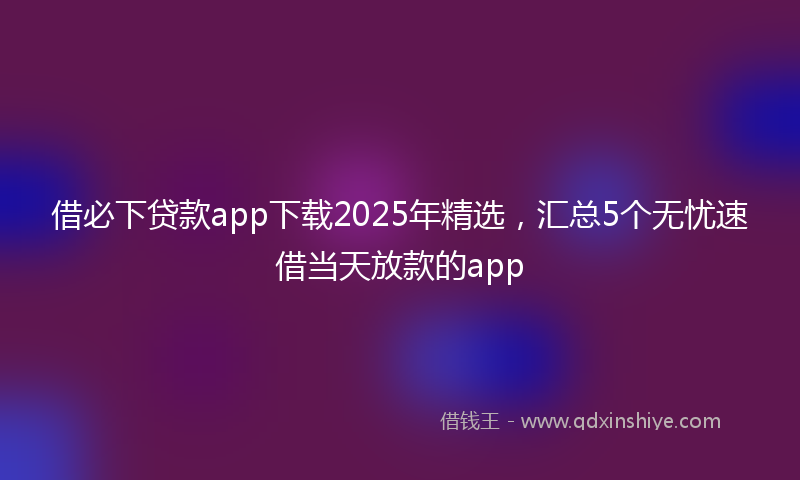 借必下贷款app下载2025年精选，汇总5个无忧速借当天放款的app