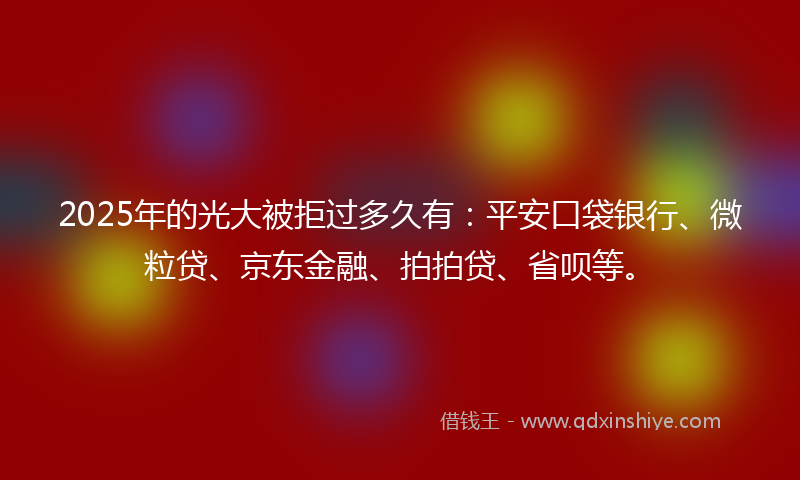 2025年的光大被拒过多久有：平安口袋银行、微粒贷、京东金融、拍拍贷、省呗等。