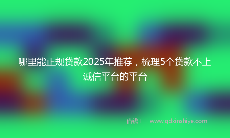 哪里能正规贷款2025年推荐，梳理5个贷款不上诚信平台的平台