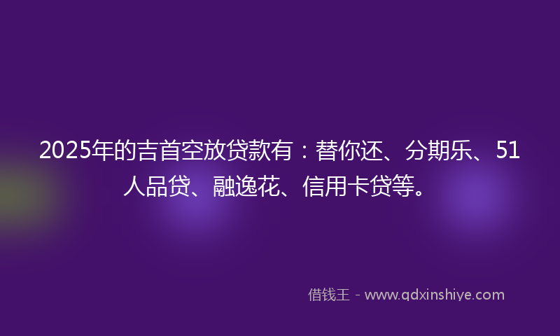 2025年的吉首空放贷款有：替你还、分期乐、51人品贷、融逸花、信用卡贷等。