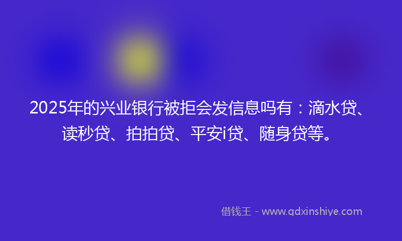 2025年的兴业银行被拒会发信息吗有：滴水贷、读秒贷、拍拍贷、平安i贷、随身贷等。