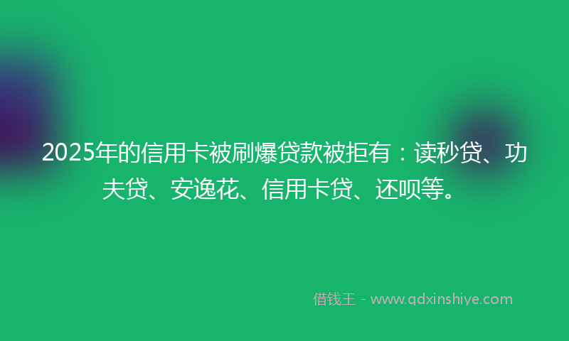 2025年的信用卡被刷爆贷款被拒有：读秒贷、功夫贷、安逸花、信用卡贷、还呗等。