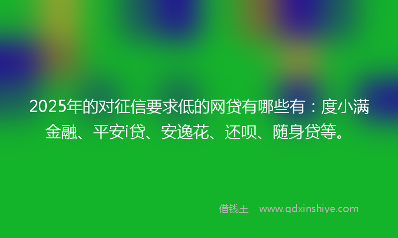 2025年的对征信要求低的网贷有哪些有：度小满金融、平安i贷、安逸花、还呗、随身贷等。