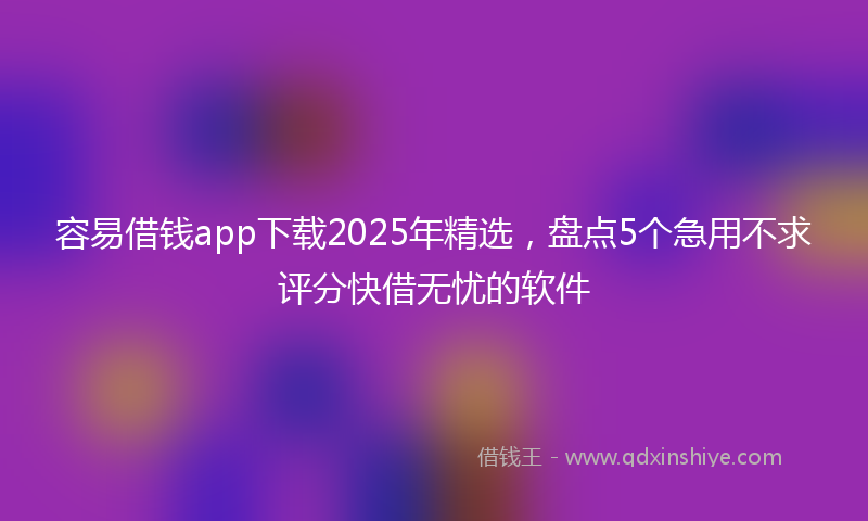 容易借钱app下载2025年精选，盘点5个急用不求评分快借无忧的软件