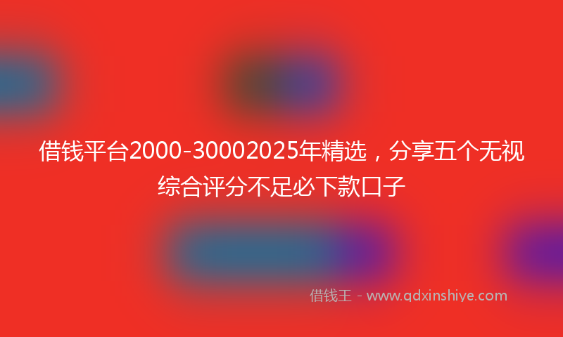 借钱平台2000-30002025年精选，分享五个无视综合评分不足必下款口子