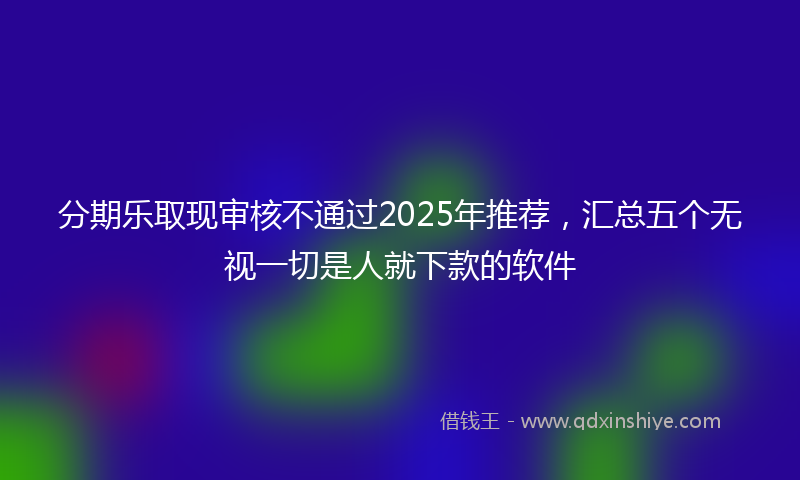 分期乐取现审核不通过2025年推荐，汇总五个无视一切是人就下款的软件