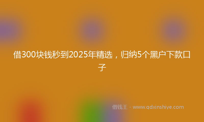 借300块钱秒到2025年精选，归纳5个黑户下款口子