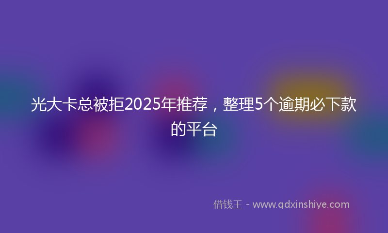 光大卡总被拒2025年推荐，整理5个逾期必下款的平台