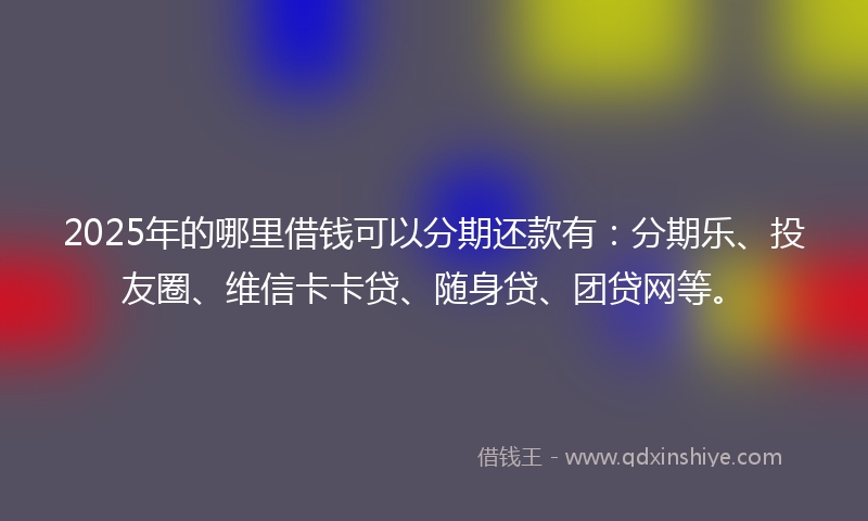 2025年的哪里借钱可以分期还款有：分期乐、投友圈、维信卡卡贷、随身贷、团贷网等。