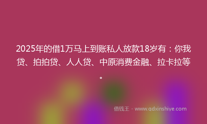 2025年的借1万马上到账私人放款18岁有：你我贷、拍拍贷、人人贷、中原消费金融、拉卡拉等。