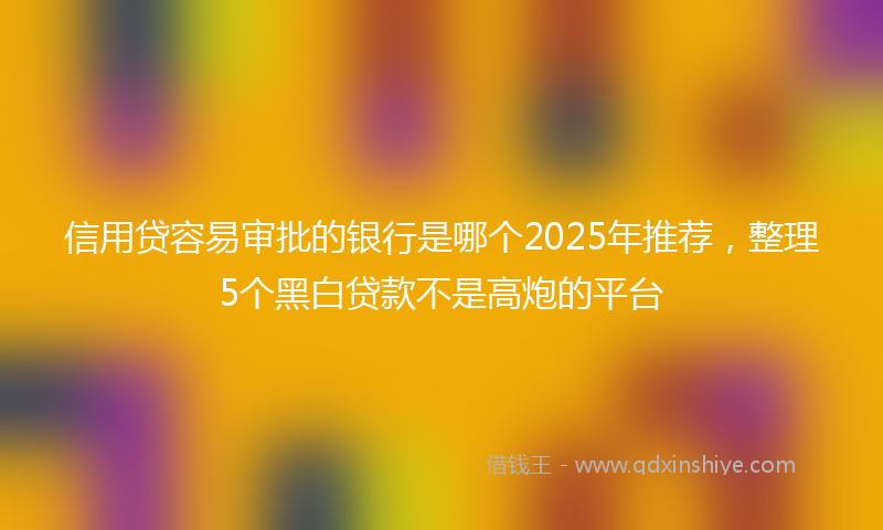 信用贷容易审批的银行是哪个2025年推荐，整理5个黑白贷款不是高炮的平台