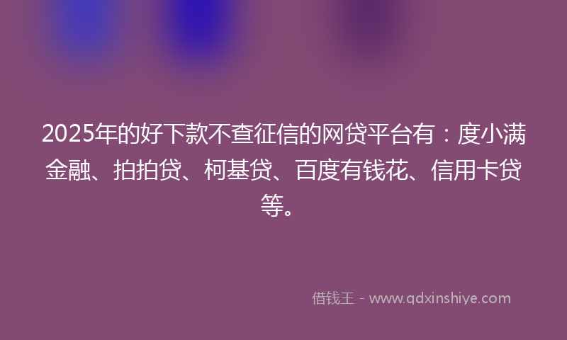 2025年的好下款不查征信的网贷平台有：度小满金融、拍拍贷、柯基贷、百度有钱花、信用卡贷等。