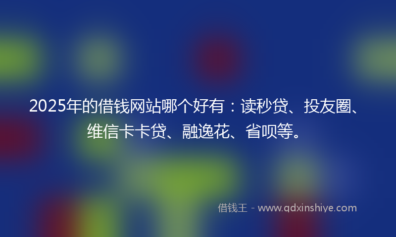 2025年的借钱网站哪个好有：读秒贷、投友圈、维信卡卡贷、融逸花、省呗等。