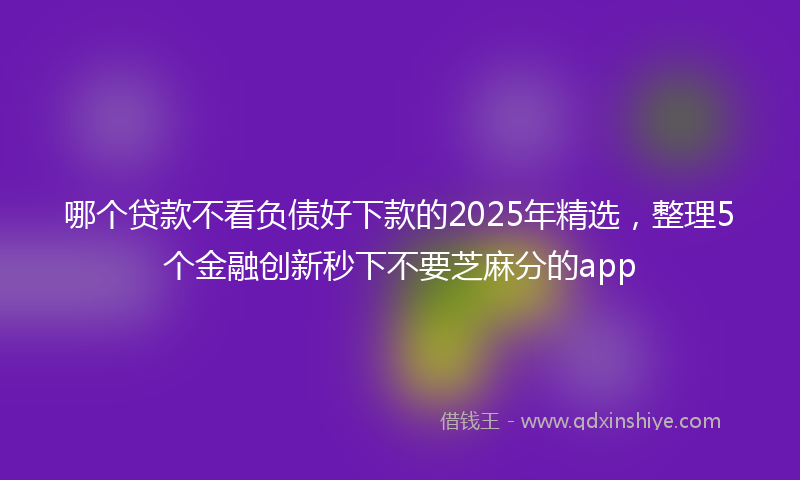 哪个贷款不看负债好下款的2025年精选，整理5个金融创新秒下不要芝麻分的app