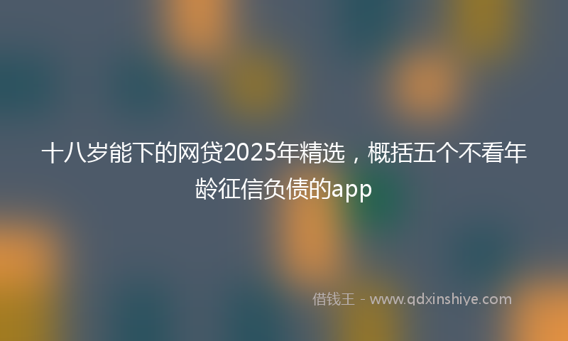 十八岁能下的网贷2025年精选，概括五个不看年龄征信负债的app