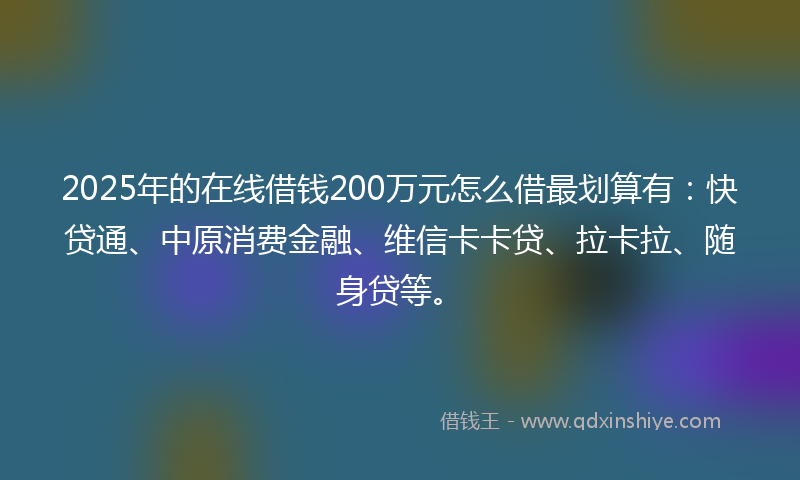 2025年的在线借钱200万元怎么借最划算有：快贷通、中原消费金融、维信卡卡贷、拉卡拉、随身贷等。