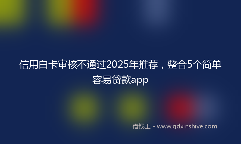 信用白卡审核不通过2025年推荐，整合5个简单容易贷款app
