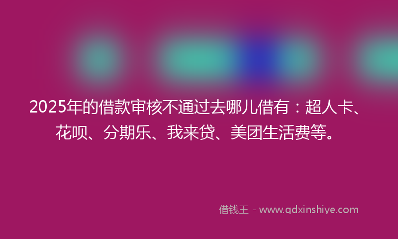 2025年的借款审核不通过去哪儿借有：超人卡、花呗、分期乐、我来贷、美团生活费等。