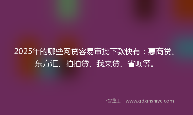 2025年的哪些网贷容易审批下款快有：惠商贷、东方汇、拍拍贷、我来贷、省呗等。