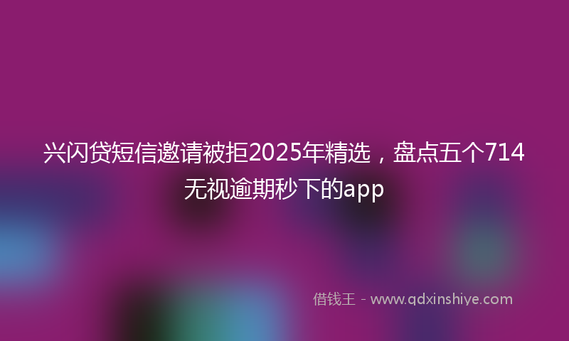 兴闪贷短信邀请被拒2025年精选，盘点五个714无视逾期秒下的app
