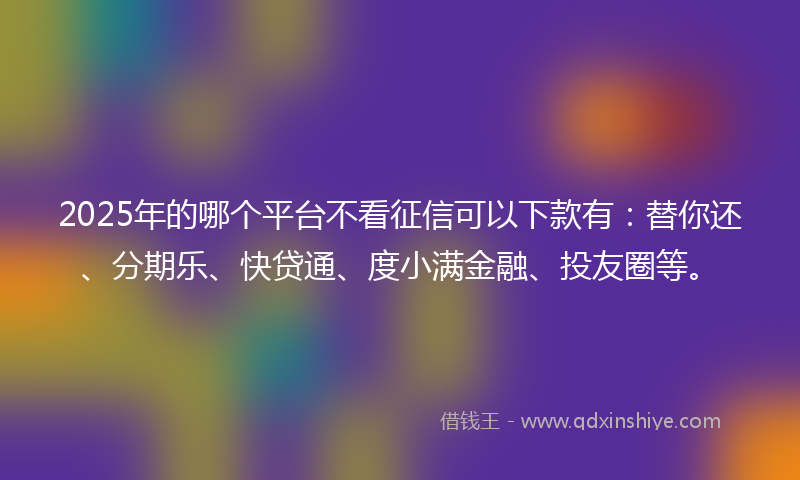 2025年的哪个平台不看征信可以下款有：替你还、分期乐、快贷通、度小满金融、投友圈等。
