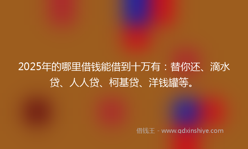 2025年的哪里借钱能借到十万有：替你还、滴水贷、人人贷、柯基贷、洋钱罐等。