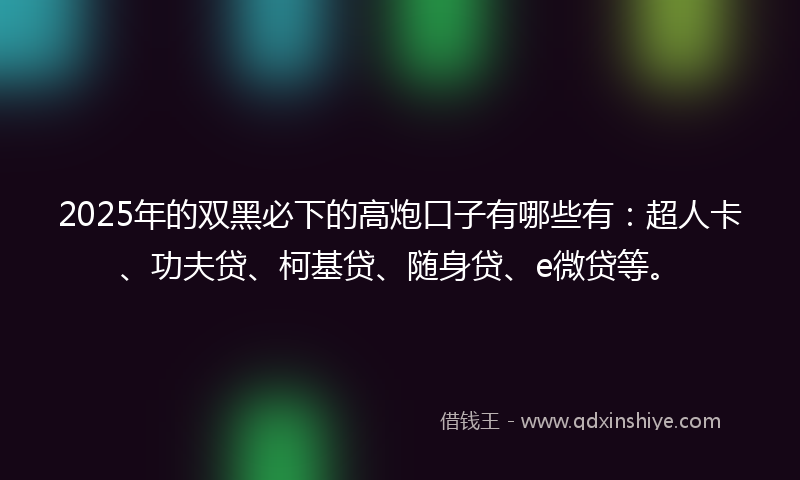 2025年的双黑必下的高炮口子有哪些有：超人卡、功夫贷、柯基贷、随身贷、e微贷等。