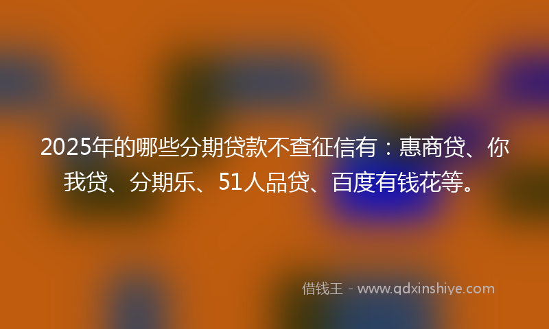 2025年的哪些分期贷款不查征信有：惠商贷、你我贷、分期乐、51人品贷、百度有钱花等。