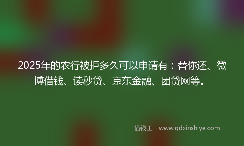 2025年的农行被拒多久可以申请有：替你还、微博借钱、读秒贷、京东金融、团贷网等。