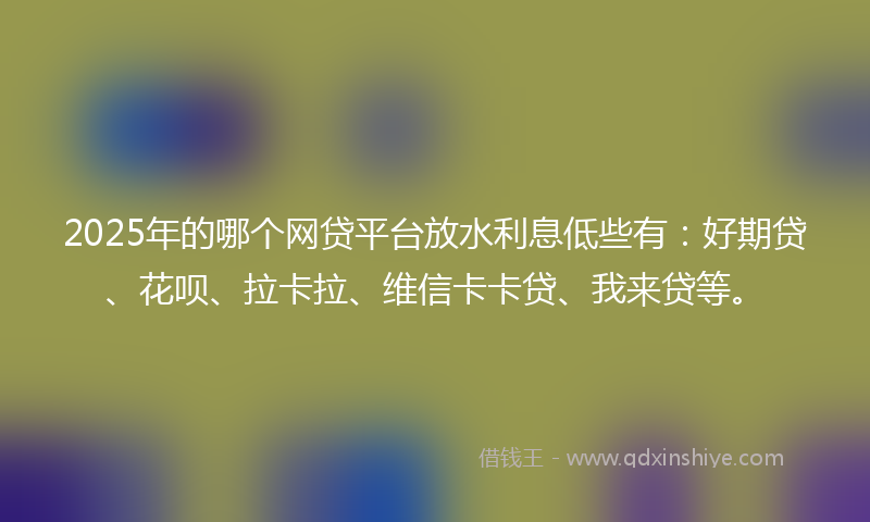 2025年的哪个网贷平台放水利息低些有：好期贷、花呗、拉卡拉、维信卡卡贷、我来贷等。