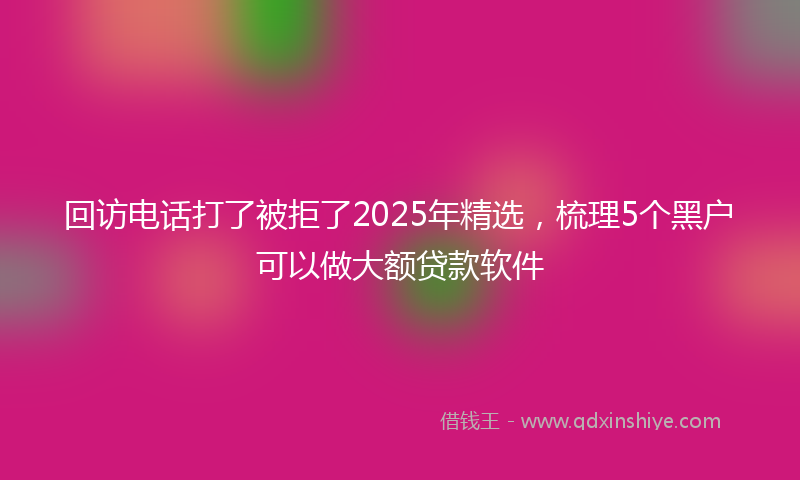 回访电话打了被拒了2025年精选，梳理5个黑户可以做大额贷款软件
