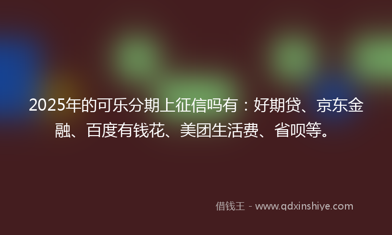 2025年的可乐分期上征信吗有：好期贷、京东金融、百度有钱花、美团生活费、省呗等。
