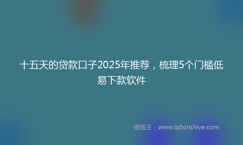 十五天的贷款口子2025年推荐，梳理5个门槛低易下款软件