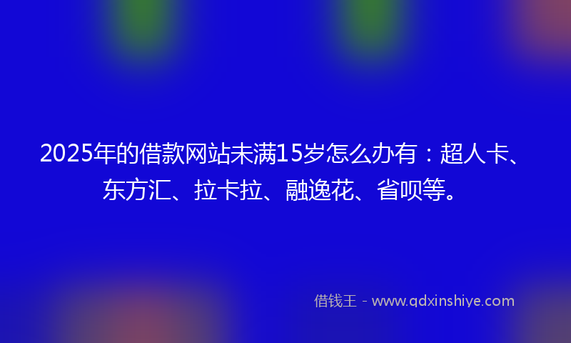 2025年的借款网站未满15岁怎么办有：超人卡、东方汇、拉卡拉、融逸花、省呗等。