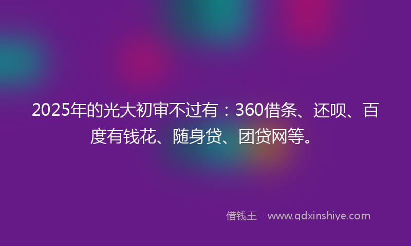 2025年的光大初审不过有：360借条、还呗、百度有钱花、随身贷、团贷网等。