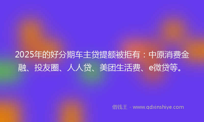 2025年的好分期车主贷提额被拒有：中原消费金融、投友圈、人人贷、美团生活费、e微贷等。