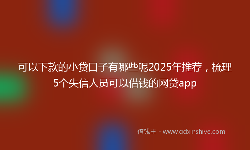可以下款的小贷口子有哪些呢2025年推荐，梳理5个失信人员可以借钱的网贷app
