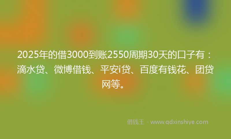 2025年的借3000到账2550周期30天的口子有：滴水贷、微博借钱、平安i贷、百度有钱花、团贷网等。