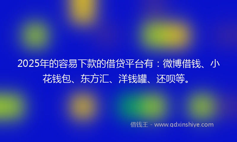 2025年的容易下款的借贷平台有：微博借钱、小花钱包、东方汇、洋钱罐、还呗等。