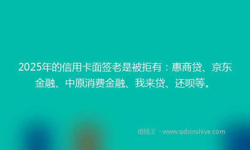 2025年的信用卡面签老是被拒有：惠商贷、京东金融、中原消费金融、我来贷、还呗等。